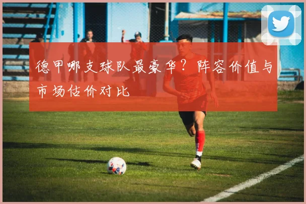 德甲哪支球队最豪华？阵容价值与市场估价对比