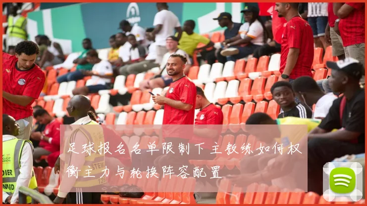足球报名名单限制下主教练如何权衡主力与轮换阵容配置