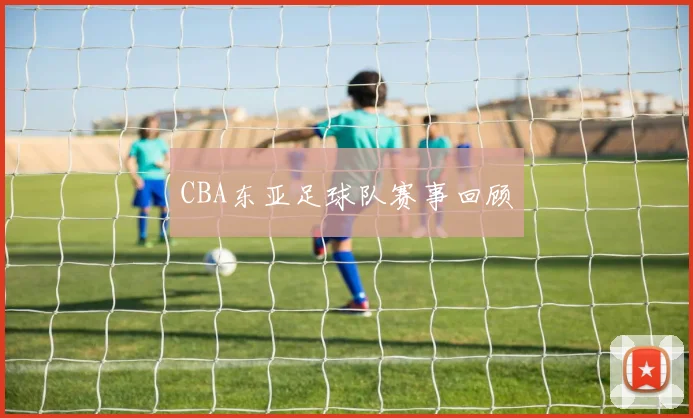 CBA东亚足球队赛事回顾